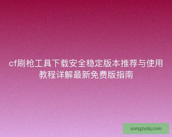 cf刷枪工具下载安全稳定版本推荐与使用教程详解最新免费版指南