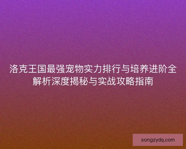 洛克王国最强宠物实力排行与培养进阶全解析深度揭秘与实战攻略指南