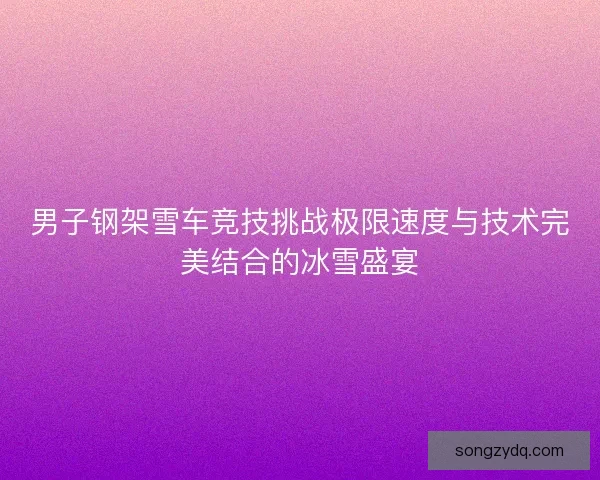 男子钢架雪车竞技挑战极限速度与技术完美结合的冰雪盛宴