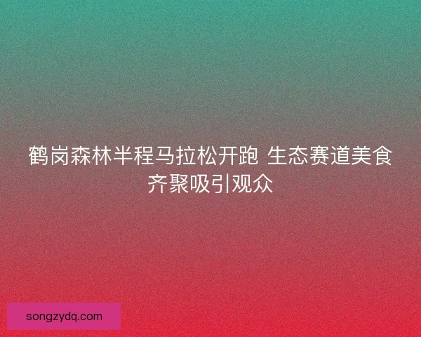 鹤岗森林半程马拉松开跑 生态赛道美食齐聚吸引观众