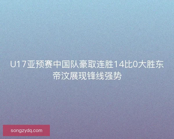 U17亚预赛中国队豪取连胜14比0大胜东帝汶展现锋线强势